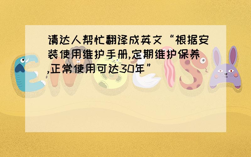 请达人帮忙翻译成英文“根据安装使用维护手册,定期维护保养,正常使用可达30年”