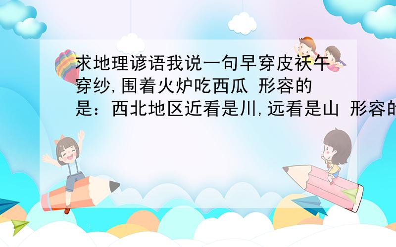 求地理谚语我说一句早穿皮袄午穿纱,围着火炉吃西瓜 形容的是：西北地区近看是川,远看是山 形容的是：青藏高原还有哪些呢?随