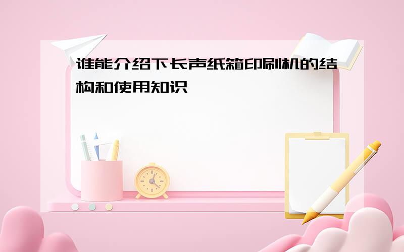 谁能介绍下长声纸箱印刷机的结构和使用知识