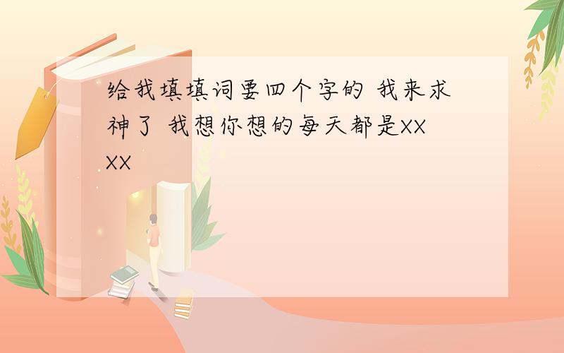 给我填填词要四个字的 我来求神了 我想你想的每天都是XXXX