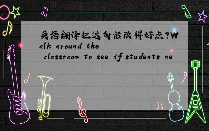 英语翻译把这句话改得好点?Walk around the classroom to see if students ne