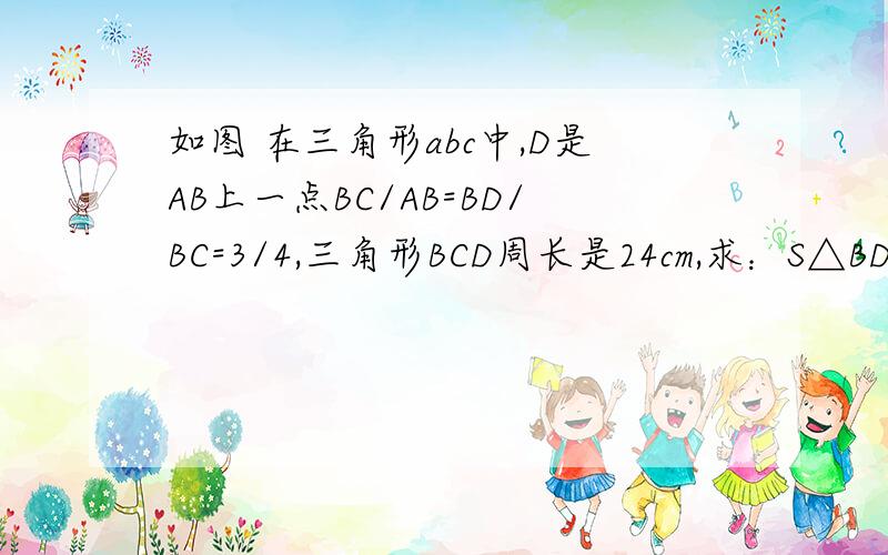 如图 在三角形abc中,D是AB上一点BC/AB=BD/BC=3/4,三角形BCD周长是24cm,求：S△BDC：S△A