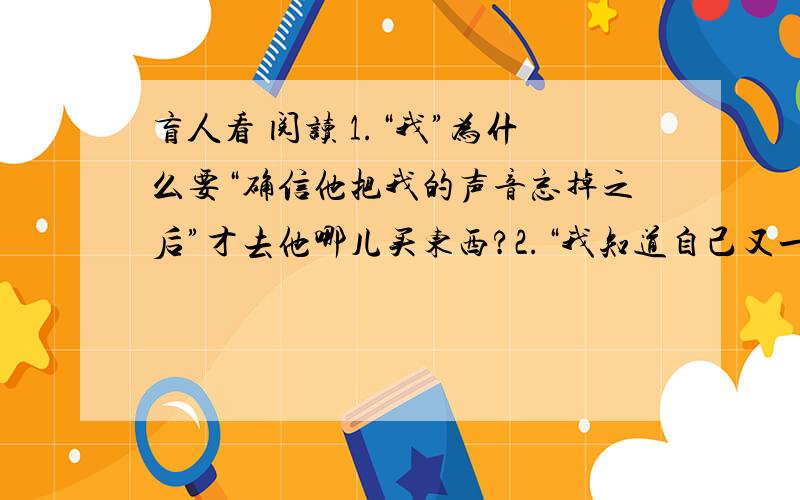 盲人看 阅读 1.“我”为什么要“确信他把我的声音忘掉之后”才去他哪儿买东西?2.“我知道自己又一次错了”,我错在哪里?