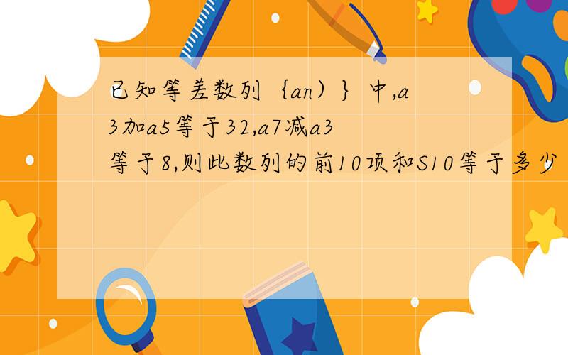 已知等差数列｛an）｝中,a3加a5等于32,a7减a3等于8,则此数列的前10项和S10等于多少