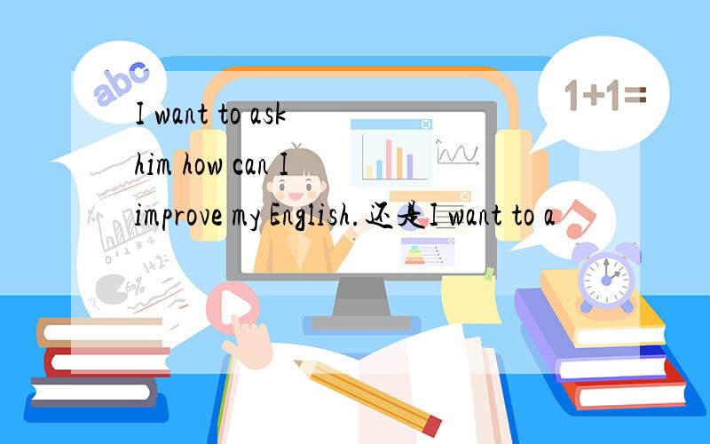 I want to ask him how can I improve my English.还是I want to a