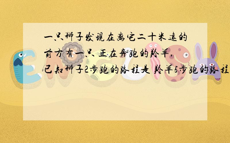 一只狮子发现在离它二十米远的前方有一只 正在奔跑的羚羊,已知狮子2步跑的路程是 羚羊5步跑的路程,羚羊跑5步的时间狮子只