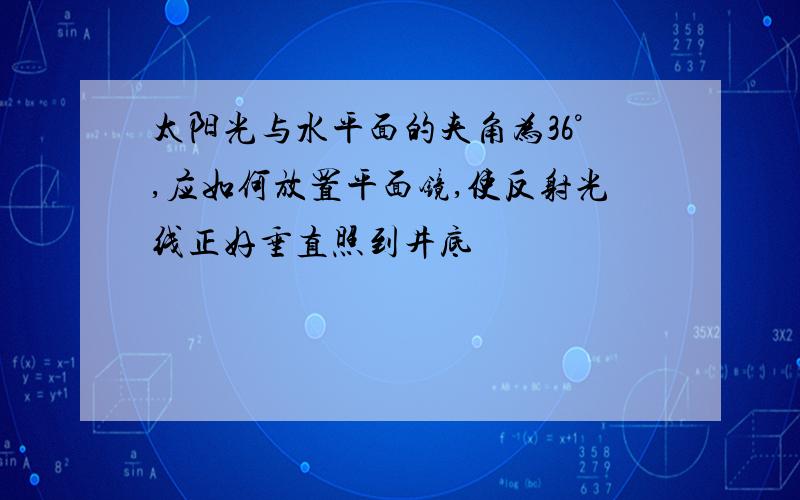 太阳光与水平面的夹角为36°,应如何放置平面镜,使反射光线正好垂直照到井底