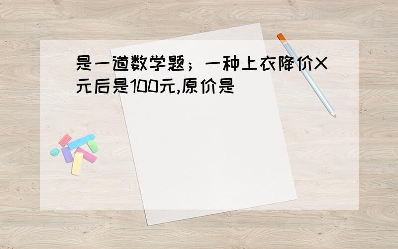 是一道数学题；一种上衣降价X元后是100元,原价是（ ）