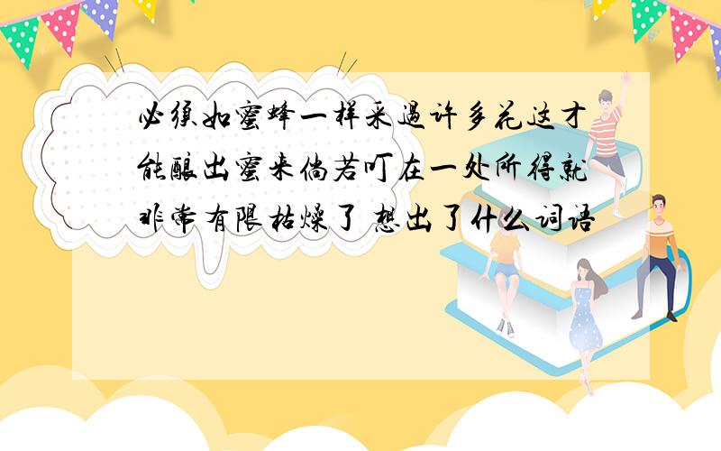 必须如蜜蜂一样采过许多花这才能酿出蜜来倘若叮在一处所得就非常有限枯燥了 想出了什么词语