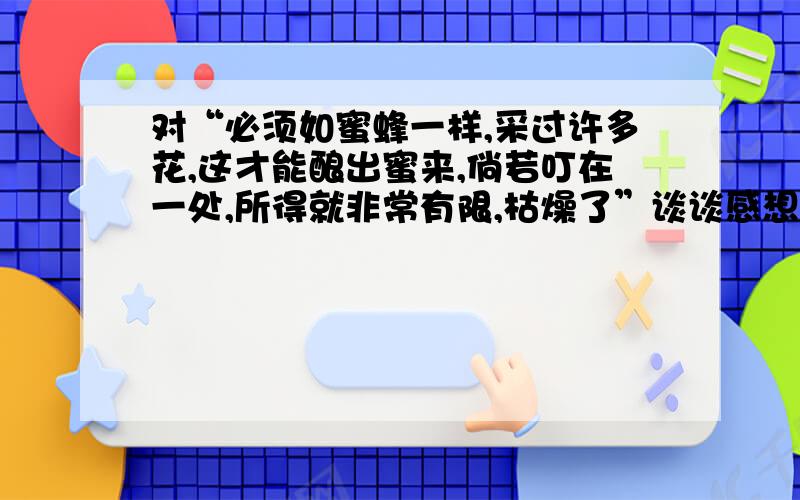 对“必须如蜜蜂一样,采过许多花,这才能酿出蜜来,倘若叮在一处,所得就非常有限,枯燥了”谈谈感想