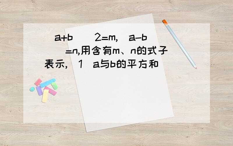 (a+b)^2=m,(a-b)^=n,用含有m、n的式子表示,(1)a与b的平方和