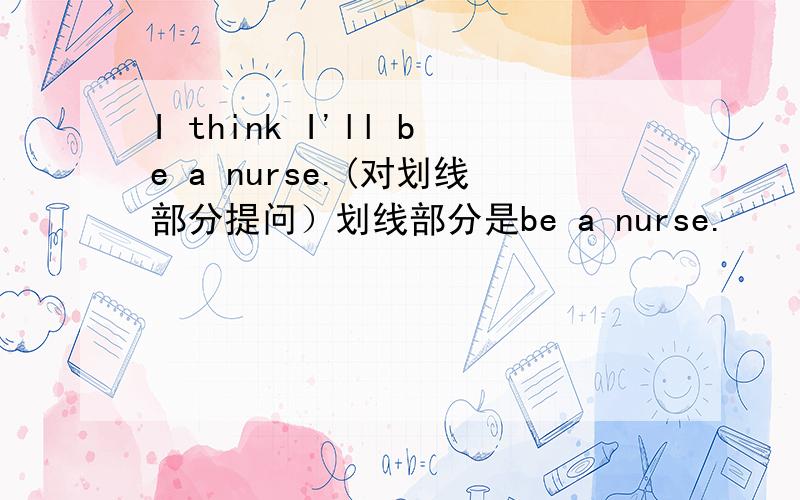 I think I'll be a nurse.(对划线部分提问）划线部分是be a nurse.