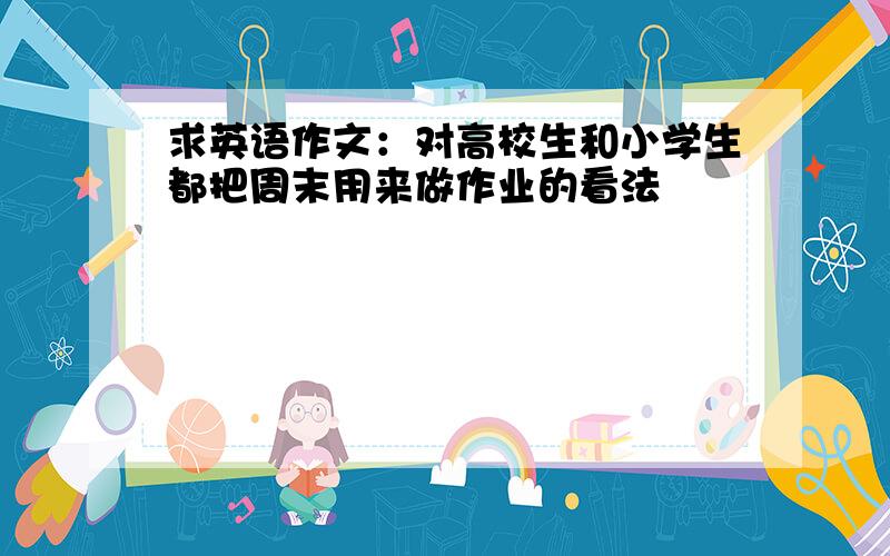 求英语作文：对高校生和小学生都把周末用来做作业的看法