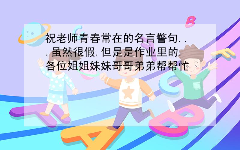 祝老师青春常在的名言警句...虽然很假.但是是作业里的.各位姐姐妹妹哥哥弟弟帮帮忙