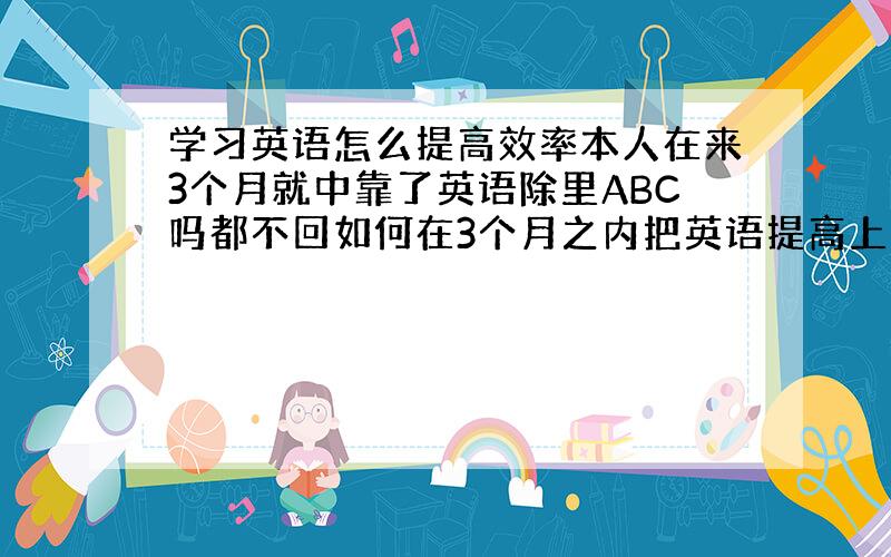 学习英语怎么提高效率本人在来3个月就中靠了英语除里ABC吗都不回如何在3个月之内把英语提高上去我不要什么辅导的 只想自己