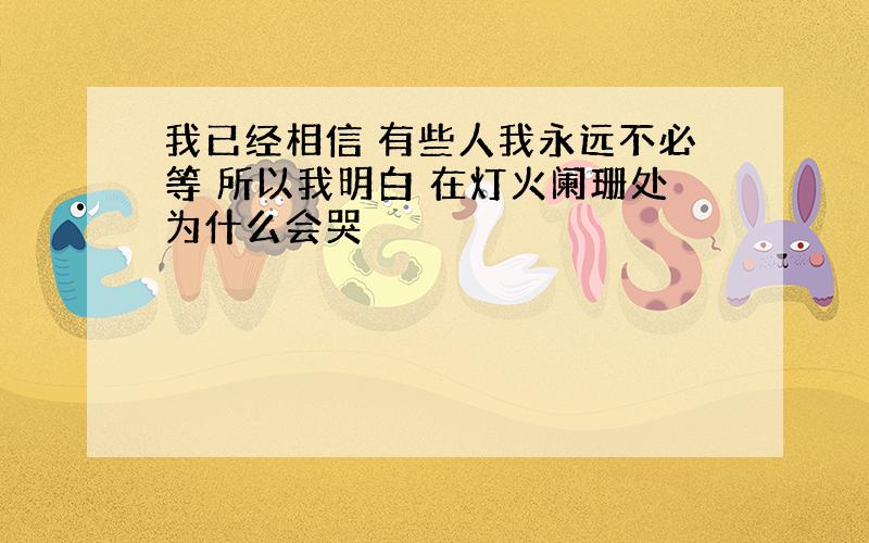 我已经相信 有些人我永远不必等 所以我明白 在灯火阑珊处为什么会哭