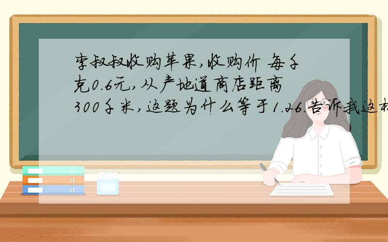 李叔叔收购苹果,收购价 每千克0.6元,从产地道商店距离300千米,这题为什么等于1.26.告诉我这样做的理由.急