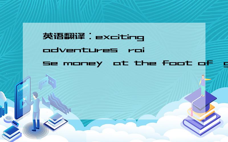 英语翻译：exciting adventures,raise money,at the foot of,give sb.