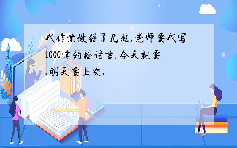 我作业做错了几题,老师要我写1000字的检讨书,今天就要,明天要上交,