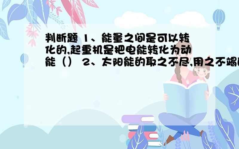 判断题 1、能量之间是可以转化的,起重机是把电能转化为动能（） 2、太阳能的取之不尽,用之不竭的（）