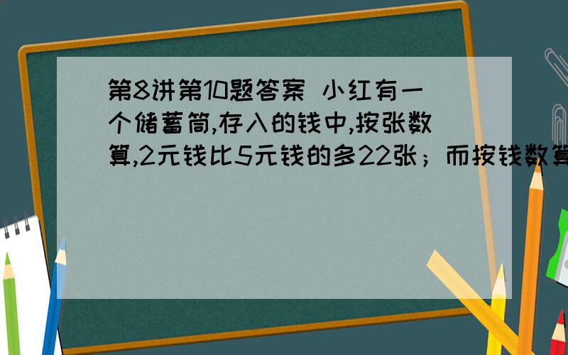 第8讲第10题答案 小红有一个储蓄筒,存入的钱中,按张数算,2元钱比5元钱的多22张；而按钱数算,5元钱的总量比2元钱的