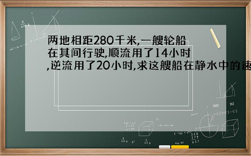 两地相距280千米,一艘轮船在其间行驶,顺流用了14小时,逆流用了20小时,求这艘船在静水中的速度.