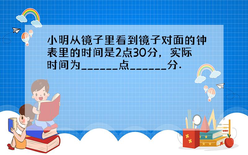 小明从镜子里看到镜子对面的钟表里的时间是2点30分，实际时间为______点______分．