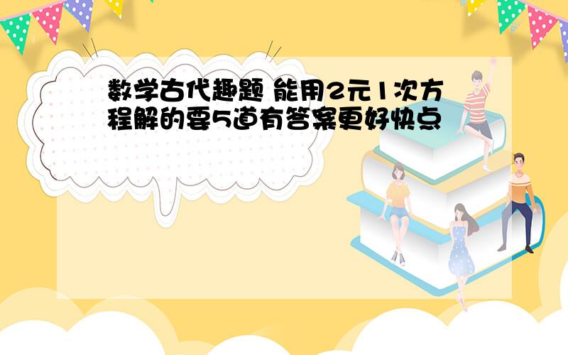 数学古代趣题 能用2元1次方程解的要5道有答案更好快点