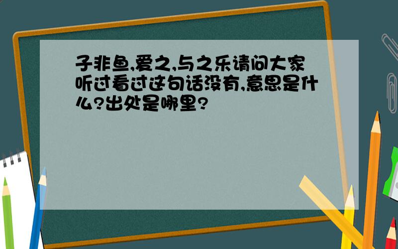 子非鱼,爱之,与之乐请问大家听过看过这句话没有,意思是什么?出处是哪里?