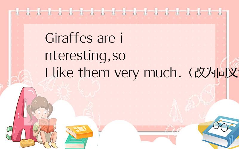 Giraffes are interesting,so I like them very much.（改为同义句）