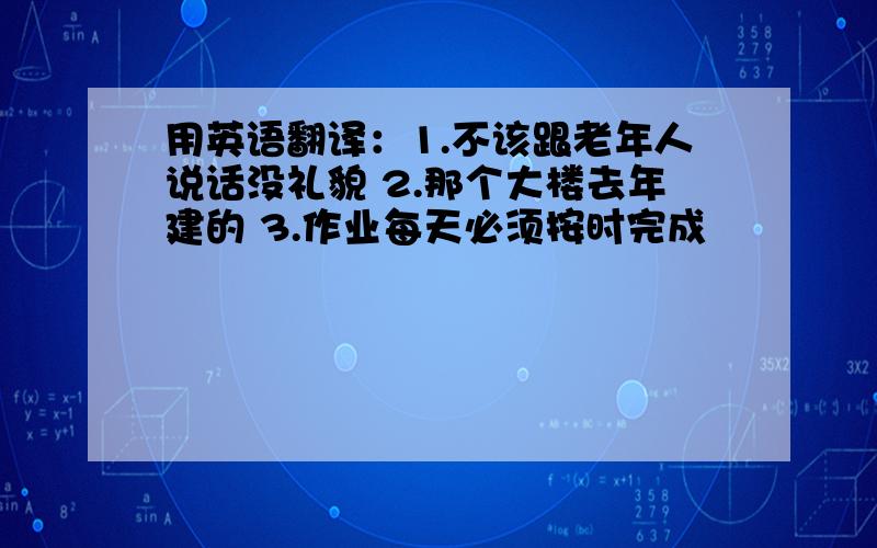 用英语翻译：1.不该跟老年人说话没礼貌 2.那个大楼去年建的 3.作业每天必须按时完成