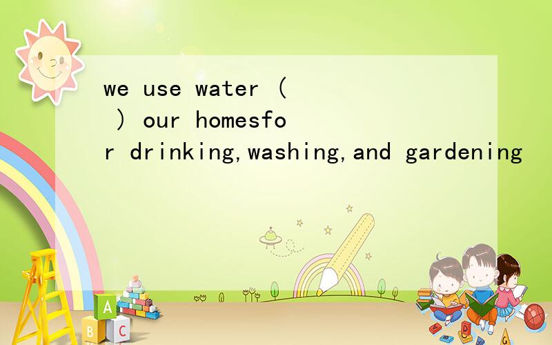 we use water ( ) our homesfor drinking,washing,and gardening