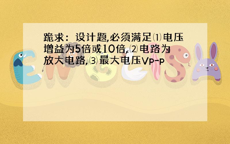 跪求：设计题,必须满足⑴电压增益为5倍或10倍,⑵电路为放大电路,⑶最大电压Vp-p