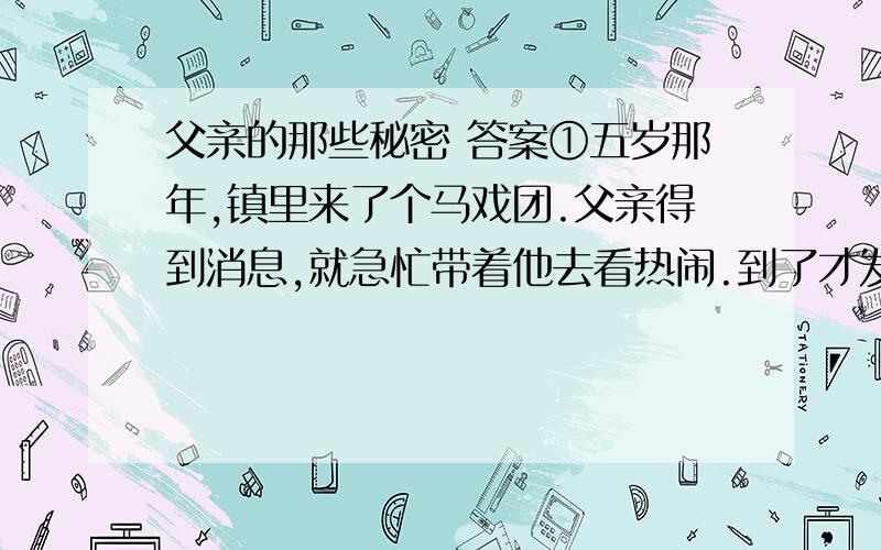 父亲的那些秘密 答案①五岁那年,镇里来了个马戏团.父亲得到消息,就急忙带着他去看热闹.到了才发现,表演场地被里三层外三层