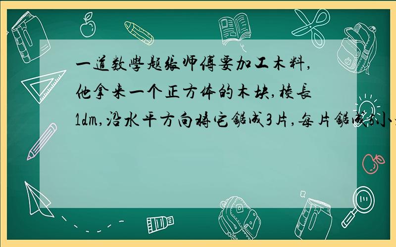 一道数学题张师傅要加工木料,他拿来一个正方体的木块,棱长1dm,沿水平方向将它锯成3片,每片锯成5小块,