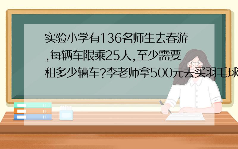 实验小学有136名师生去春游,每辆车限乘25人,至少需要租多少辆车?李老师拿500元去买羽毛球拍,她买了11副,还剩下5