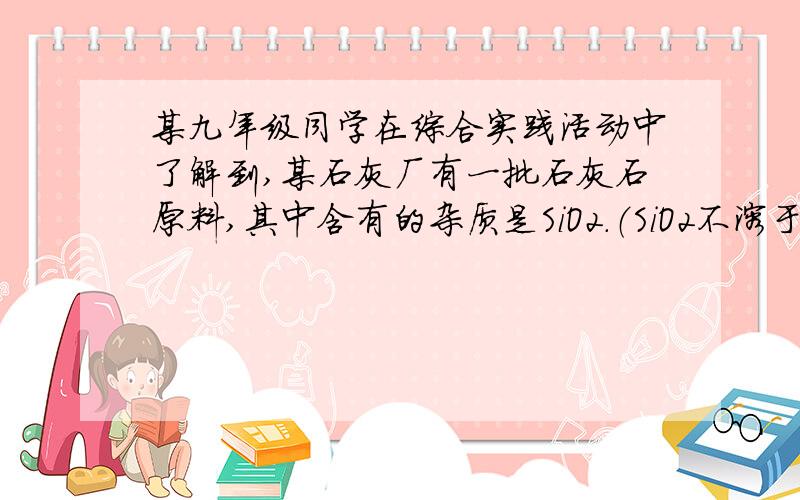 某九年级同学在综合实践活动中了解到,某石灰厂有一批石灰石原料,其中含有的杂质是SiO2.（SiO2不溶于水,不能与盐酸反