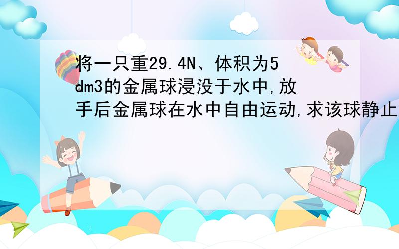 将一只重29.4N、体积为5dm3的金属球浸没于水中,放手后金属球在水中自由运动,求该球静止时受到水