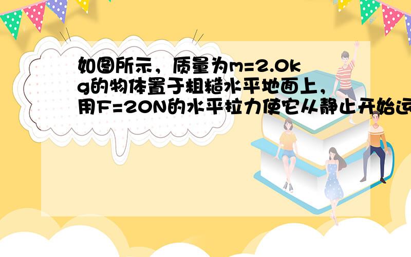 如图所示，质量为m=2.0kg的物体置于粗糙水平地面上，用F=20N的水平拉力使它从静止开始运动，t=2.0a时物体的速