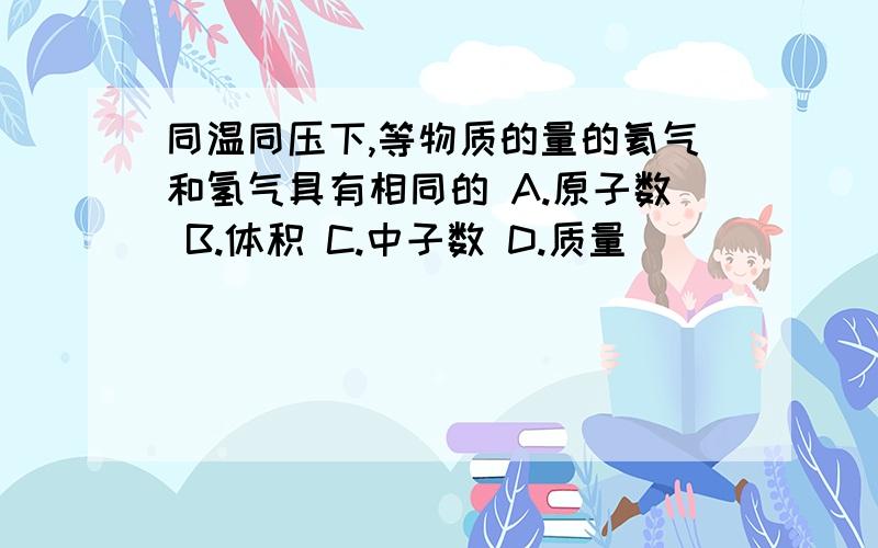 同温同压下,等物质的量的氦气和氢气具有相同的 A.原子数 B.体积 C.中子数 D.质量