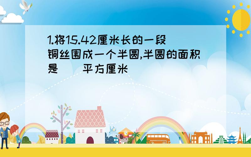 1.将15.42厘米长的一段铜丝围成一个半圆,半圆的面积是()平方厘米