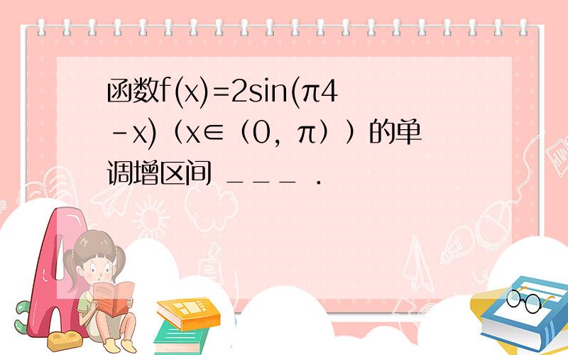 函数f(x)=2sin(π4-x)（x∈（0，π））的单调增区间 ___ ．