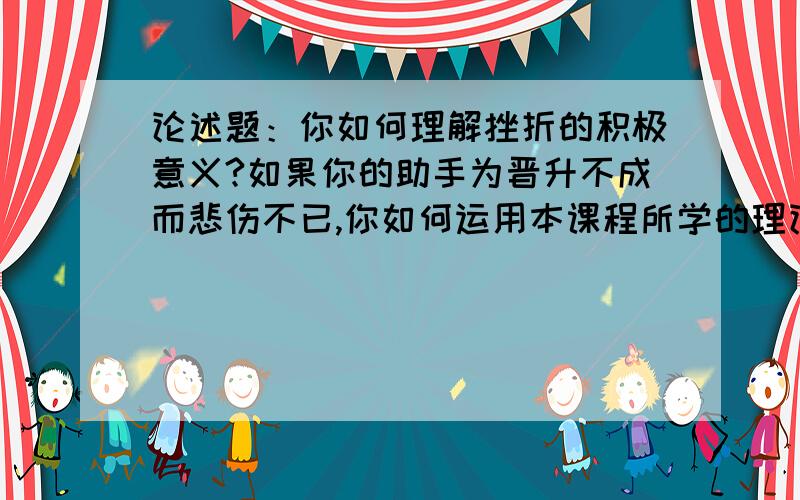 论述题：你如何理解挫折的积极意义?如果你的助手为晋升不成而悲伤不已,你如何运用本课程所学的理论开导他?