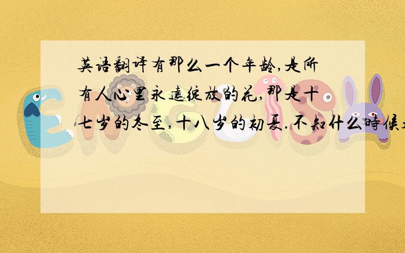 英语翻译有那么一个年龄,是所有人心里永远绽放的花,那是十七岁的冬至,十八岁的初夏.不知什么时候起,18岁这个字眼已时常挂