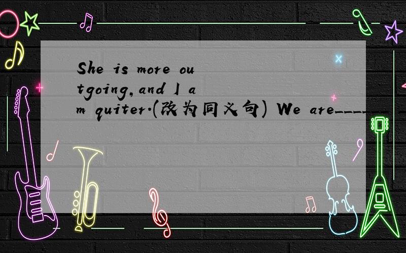 She is more outgoing,and I am quiter.(改为同义句) We are______ __