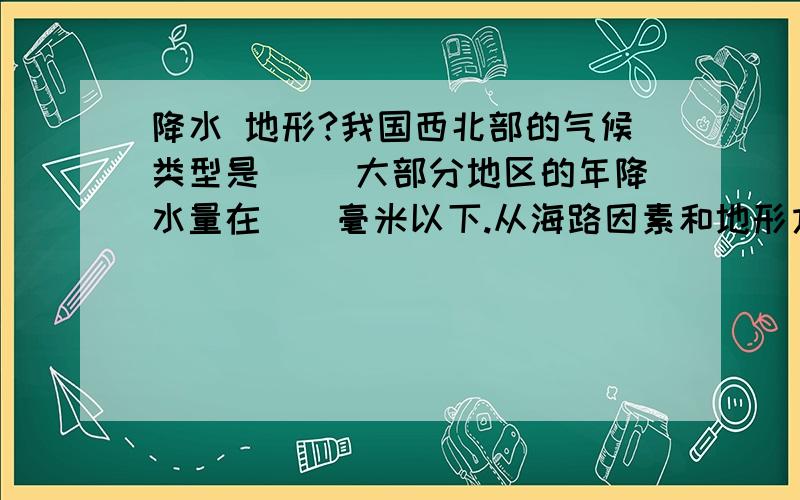 降水 地形?我国西北部的气候类型是（） 大部分地区的年降水量在（）毫米以下.从海路因素和地形方面分析降水少的原因