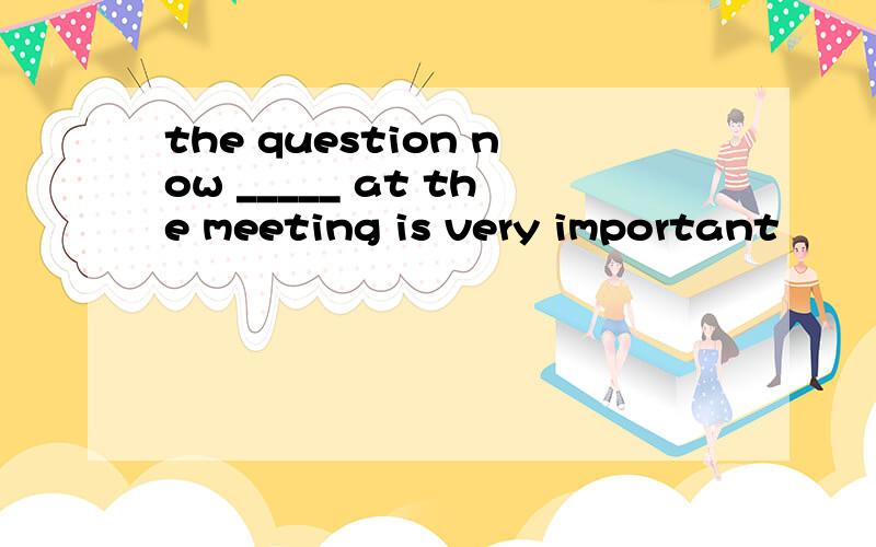 the question now _____ at the meeting is very important