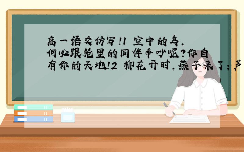 高一语文仿写!1 空中的鸟,何必跟笼里的同伴争吵呢?你自有你的天地!2 柳花开时,燕子来了；芦花飞时,燕子又去了；但她们