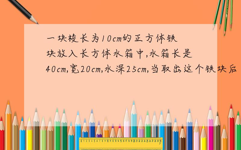 一块棱长为10cm的正方体铁块放入长方体水箱中,水箱长是40cm,宽20cm,水深25cm,当取出这个铁块后 水高几