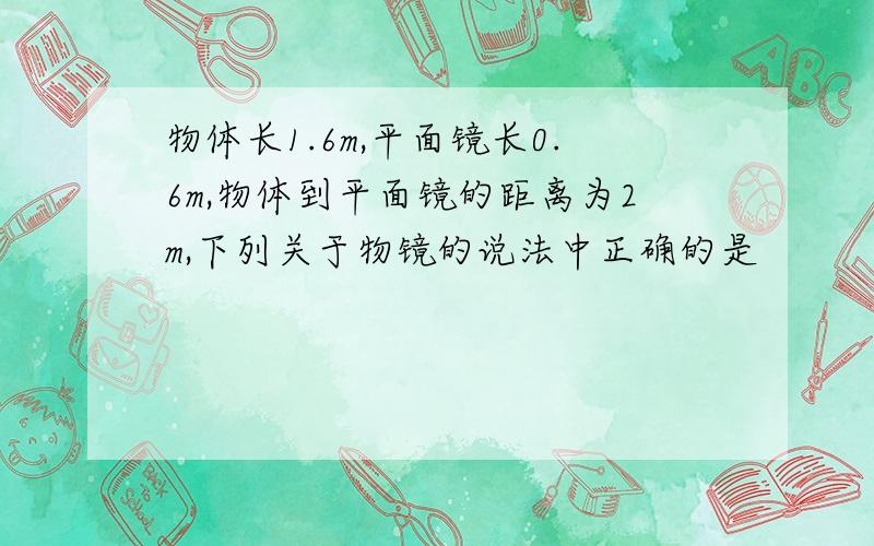 物体长1.6m,平面镜长0.6m,物体到平面镜的距离为2m,下列关于物镜的说法中正确的是